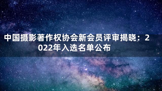 中国摄影著作权协会新会员评审揭晓：2022年入选名单公布