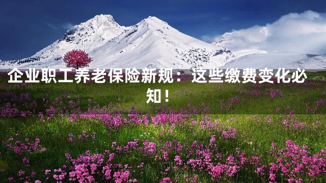 企业职工养老保险新规：这些缴费变化必知！