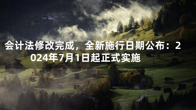 会计法修改完成，全新施行日期公布：2024年7月1日起正式实施