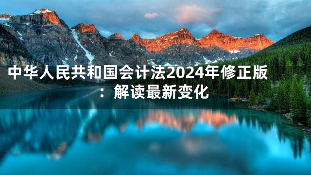 中华人民共和国会计法2024年修正版：解读最新变化