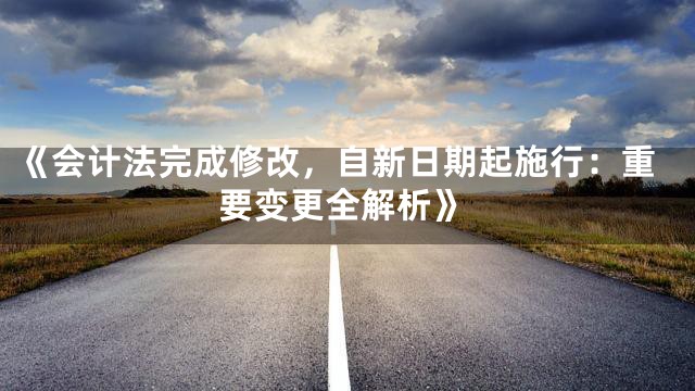 《会计法完成修改，自新日期起施行：重要变更全解析》