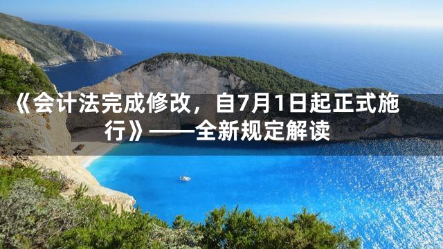 《会计法完成修改，自7月1日起正式施行》——全新规定解读