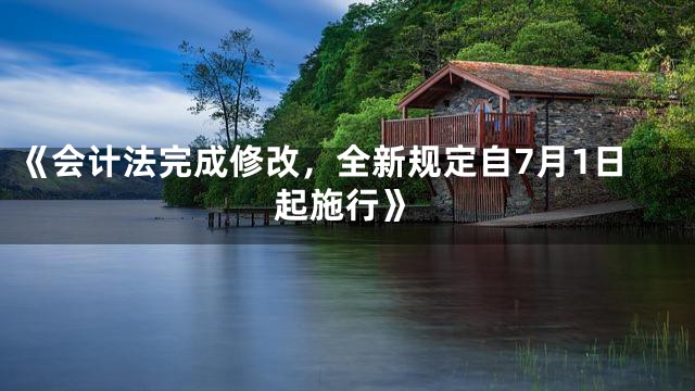 《会计法完成修改，全新规定自7月1日起施行》