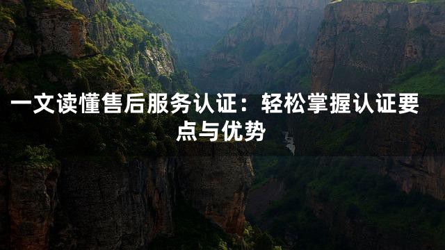 一文读懂售后服务认证：轻松掌握认证要点与优势