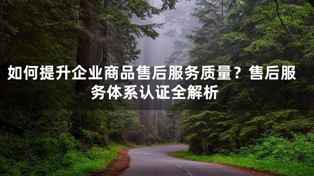 如何提升企业商品售后服务质量？售后服务体系认证全解析