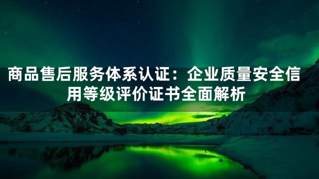 商品售后服务体系认证：企业质量安全信用等级评价证书全面解析