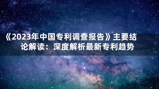 《2023年中国专利调查报告》主要结论解读：深度解析最新专利趋势