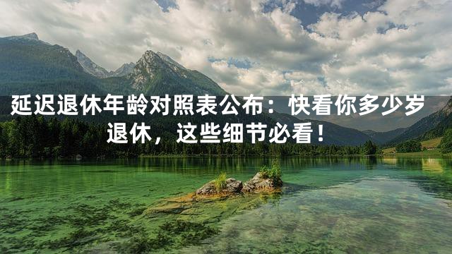 延迟退休年龄对照表公布：快看你多少岁退休，这些细节必看！