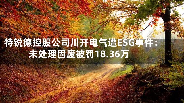 特锐德控股公司川开电气遭ESG事件：未处理固废被罚18.36万