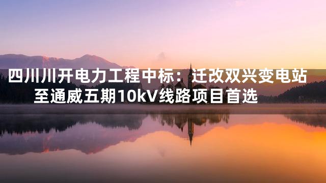 四川川开电力工程中标：迁改双兴变电站至通威五期10kV线路项目首选