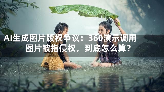 AI生成图片版权争议：360演示调用图片被指侵权，到底怎么算？