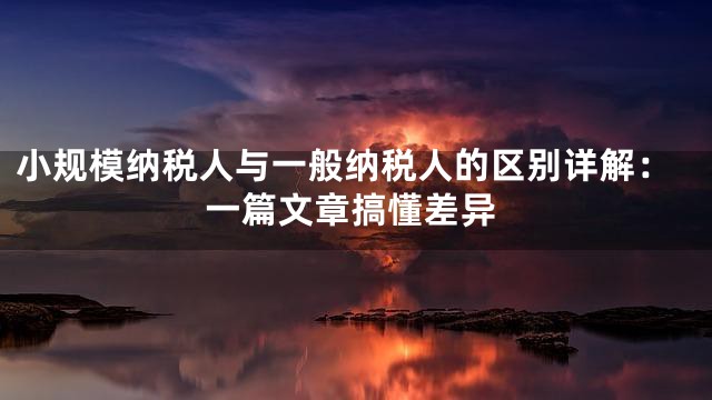 小规模纳税人与一般纳税人的区别详解：一篇文章搞懂差异