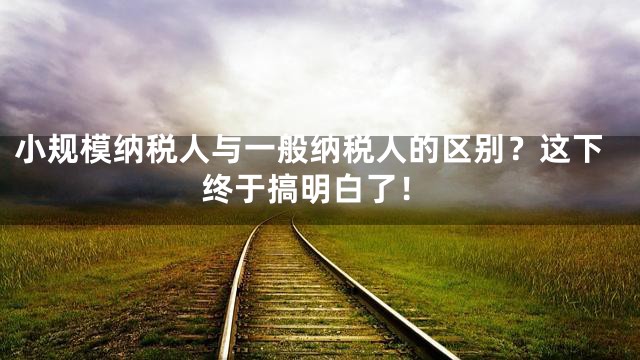 小规模纳税人与一般纳税人的区别？这下终于搞明白了！