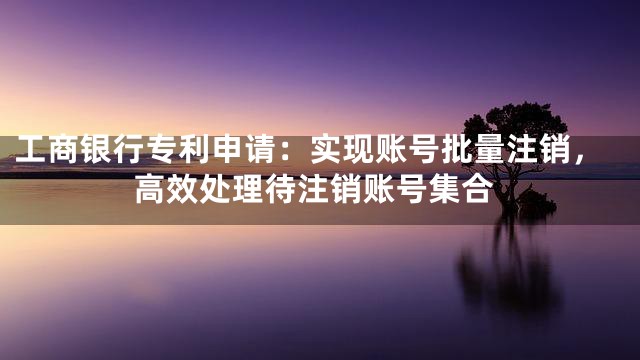 工商银行专利申请：实现账号批量注销，高效处理待注销账号集合