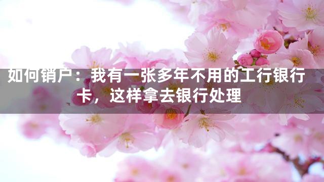 如何销户：我有一张多年不用的工行银行卡，这样拿去银行处理
