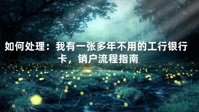 如何处理：我有一张多年不用的工行银行卡，销户流程指南