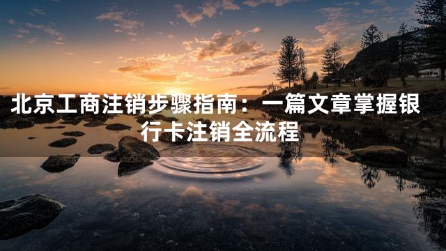 北京工商注销步骤指南：一篇文章掌握银行卡注销全流程