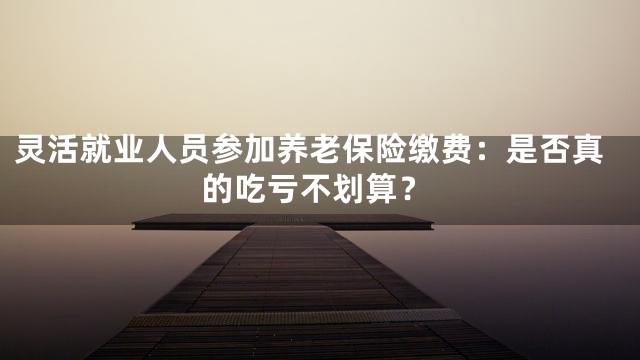 灵活就业人员参加养老保险缴费：是否真的吃亏不划算？