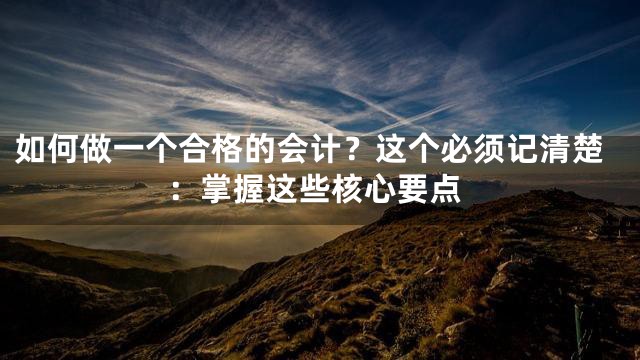 如何做一个合格的会计？这个必须记清楚：掌握这些核心要点