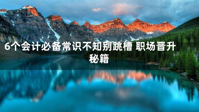 6个会计必备常识不知别跳槽 职场晋升秘籍