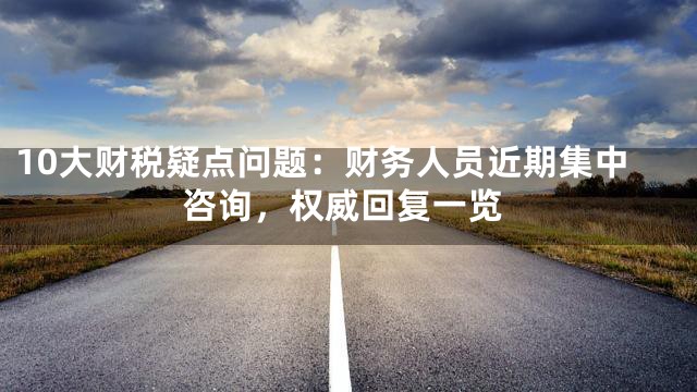 10大财税疑点问题：财务人员近期集中咨询，权威回复一览