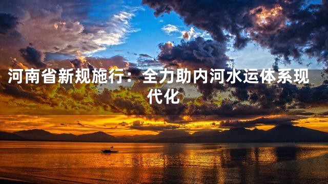 河南省新规施行：全力助内河水运体系现代化