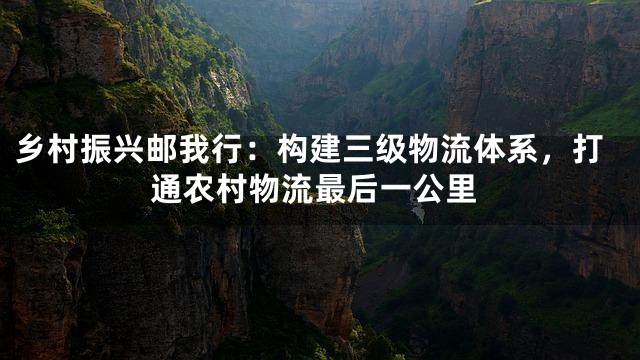乡村振兴邮我行：构建三级物流体系，打通农村物流最后一公里