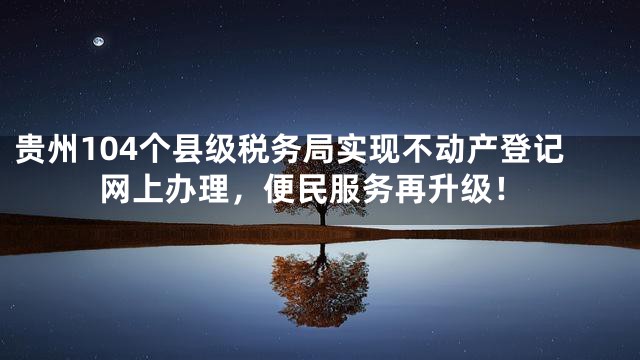 贵州104个县级税务局实现不动产登记网上办理，便民服务再升级！