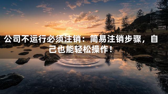 公司不运行必须注销：简易注销步骤，自己也能轻松操作！