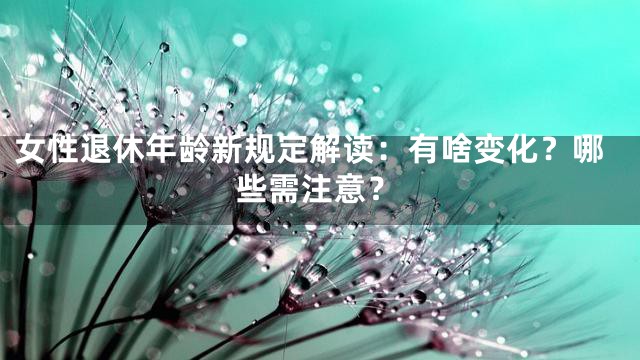 女性退休年龄新规定解读：有啥变化？哪些需注意？