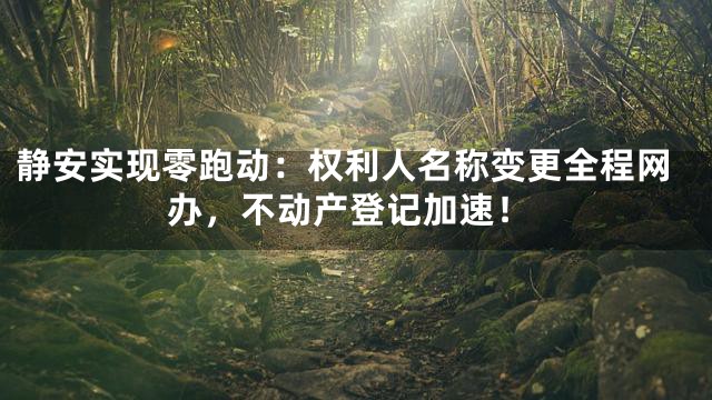 静安实现零跑动：权利人名称变更全程网办，不动产登记加速！
