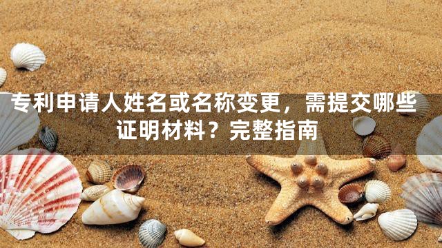 专利申请人姓名或名称变更，需提交哪些证明材料？完整指南