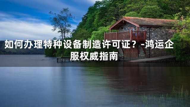 如何办理特种设备制造许可证？-鸿运企服权威指南