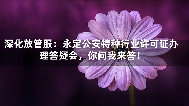 深化放管服：永定公安特种行业许可证办理答疑会，你问我来答！