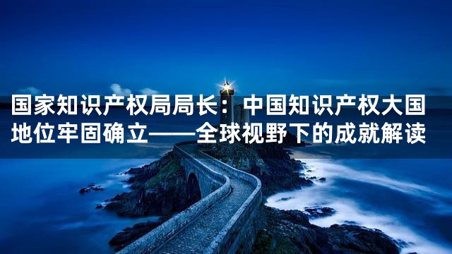 国家知识产权局局长：中国知识产权大国地位牢固确立——全球视野下的成就解读