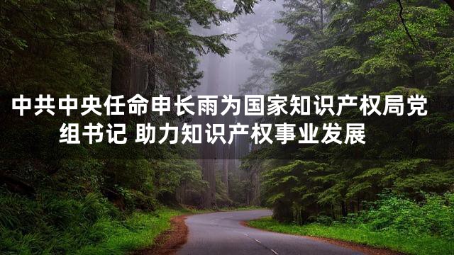 中共中央任命申长雨为国家知识产权局党组书记 助力知识产权事业发展
