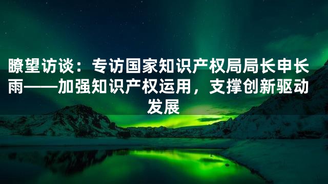 瞭望访谈：专访国家知识产权局局长申长雨——加强知识产权运用，支撑创新驱动发展