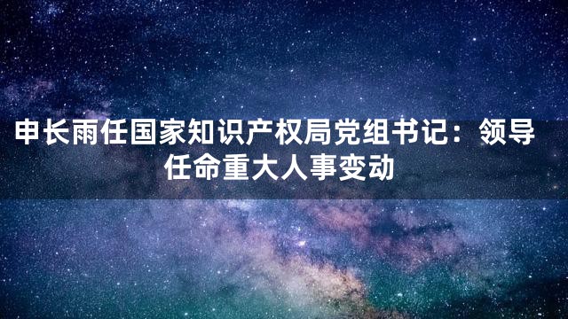 申长雨任国家知识产权局党组书记：领导任命重大人事变动
