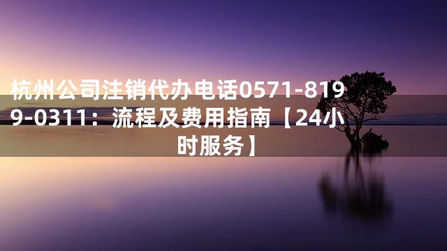 杭州公司注销代办电话0571-8199-0311：流程及费用指南【24小时服务】