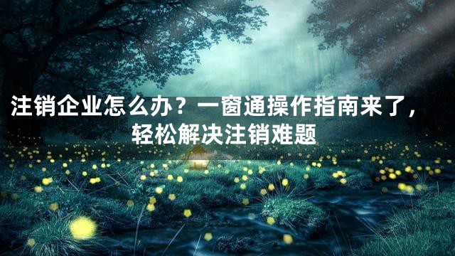 注销企业怎么办？一窗通操作指南来了，轻松解决注销难题