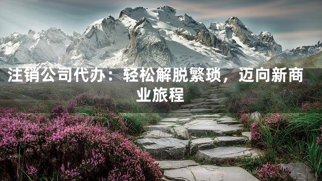 注销公司代办：轻松解脱繁琐，迈向新商业旅程