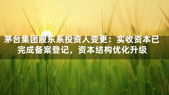 茅台集团股东系投资人变更：实收资本已完成备案登记，资本结构优化升级