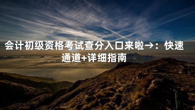 会计初级资格考试查分入口来啦→：快速通道+详细指南