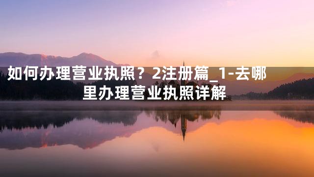 如何办理营业执照？2注册篇_1-去哪里办理营业执照详解