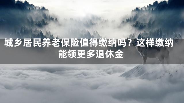 城乡居民养老保险值得缴纳吗？这样缴纳能领更多退休金