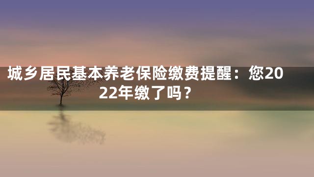 城乡居民基本养老保险缴费提醒：您2022年缴了吗？