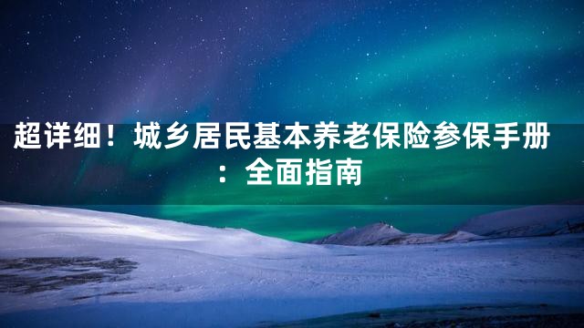 超详细！城乡居民基本养老保险参保手册：全面指南