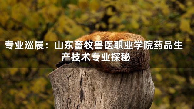 专业巡展：山东畜牧兽医职业学院药品生产技术专业探秘