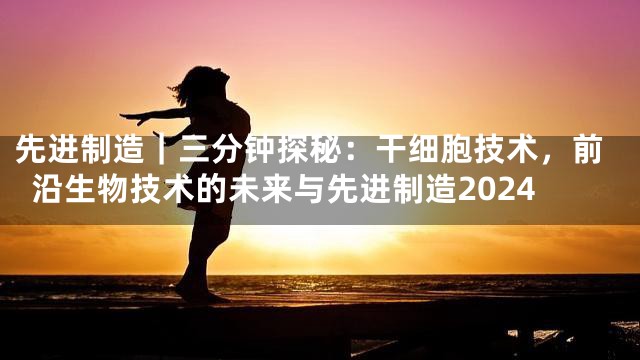 先进制造｜三分钟探秘：干细胞技术，前沿生物技术的未来与先进制造2024