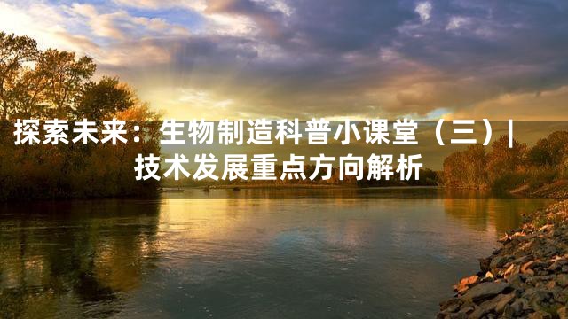 探索未来：生物制造科普小课堂（三）|技术发展重点方向解析